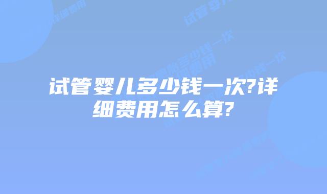试管婴儿多少钱一次?详细费用怎么算?