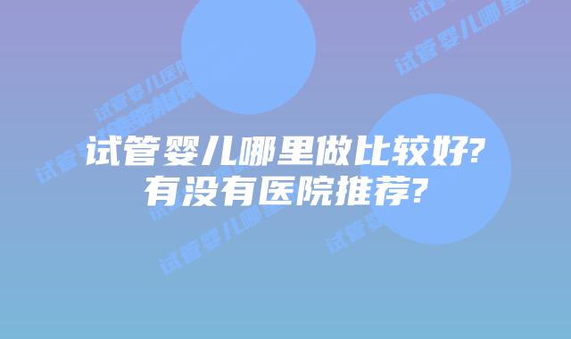 试管婴儿哪里做比较好?有没有医院推荐?