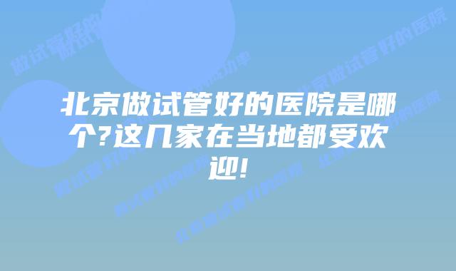 北京做试管好的医院是哪个?这几家在当地都受欢迎!