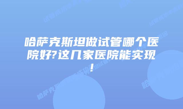 哈萨克斯坦做试管哪个医院好?这几家医院能实现!