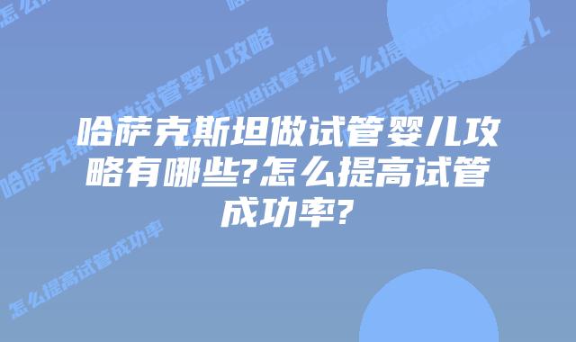 哈萨克斯坦做试管婴儿攻略有哪些?怎么提高试管成功率?