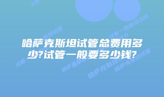 哈萨克斯坦试管总费用多少?试管一般要多少钱?