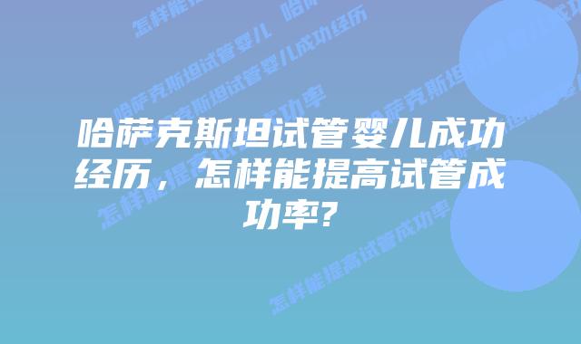 哈萨克斯坦试管婴儿成功经历,怎样能提高试管成功率?