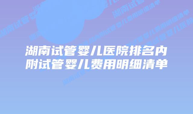 湖南试管婴儿医院排名内附试管婴儿费用明细清单