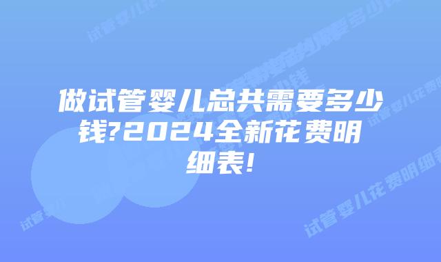 做试管婴儿总共需要多少钱?2024全新花费明细表!