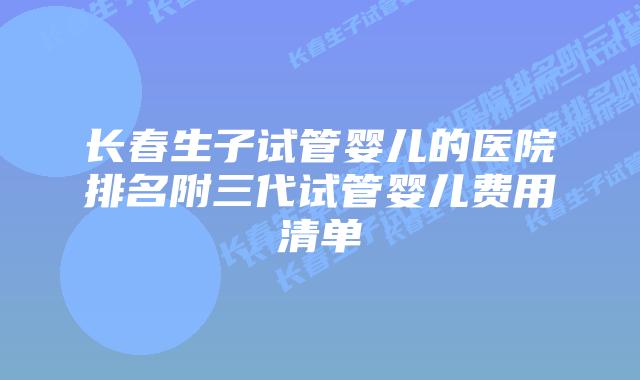 长春生子试管婴儿的医院排名附三代试管婴儿费用清单