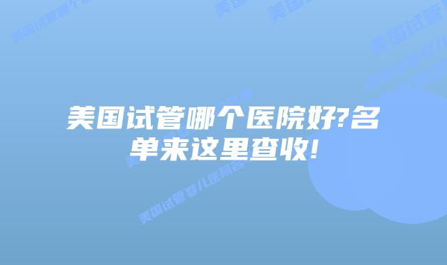 美国试管哪个医院好?名单来这里查收!