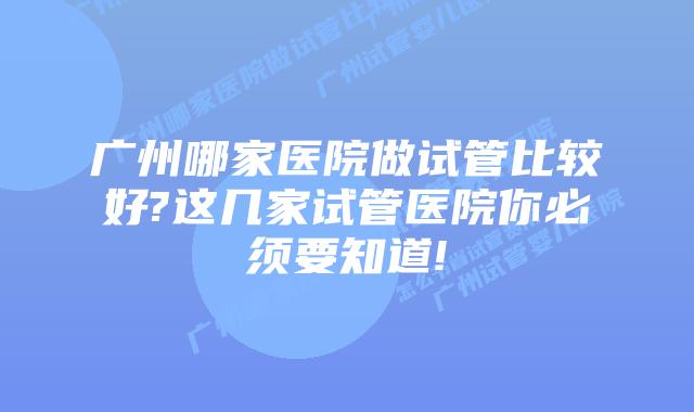 广州哪家医院做试管比较好?这几家试管医院你必须要知道!