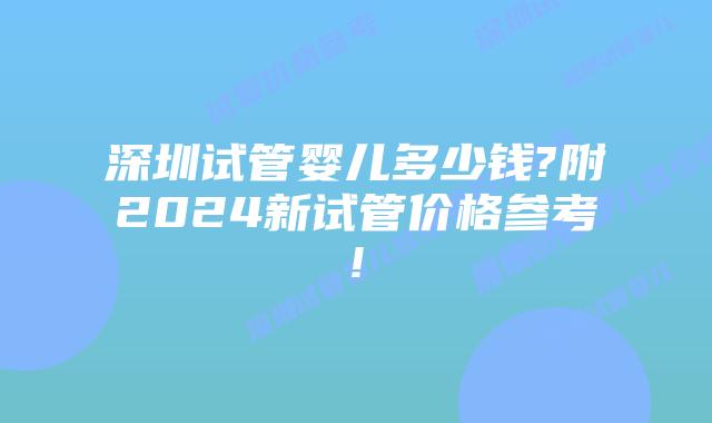 深圳试管婴儿多少钱?附2024新试管价格参考!