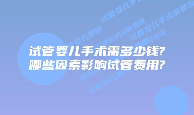 试管婴儿手术需多少钱?哪些因素影响试管费用?