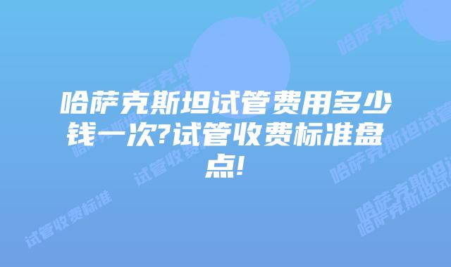 哈萨克斯坦试管费用多少钱一次?试管收费标准盘点!