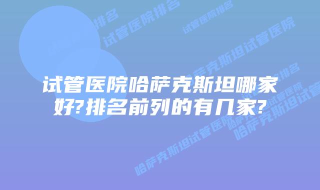 试管医院哈萨克斯坦哪家好?排名前列的有几家?