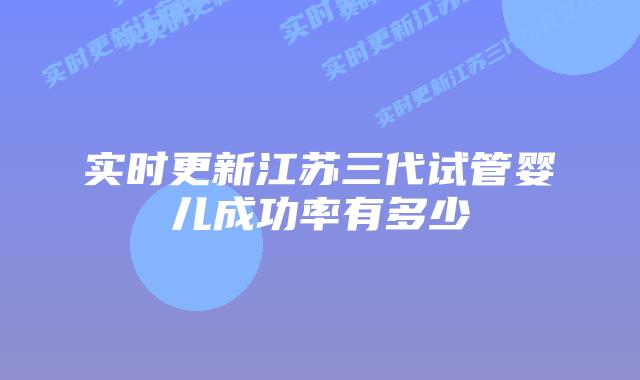 实时更新江苏三代试管婴儿成功率有多少