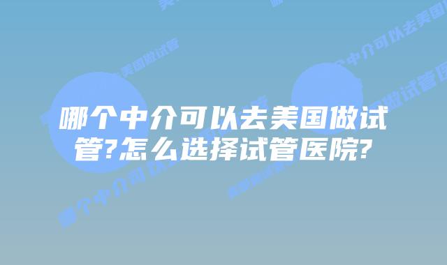 哪个中介可以去美国做试管?怎么选择试管医院?