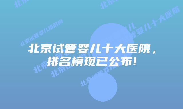 北京试管婴儿十大医院,排名榜现已公布!