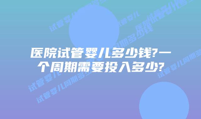 医院试管婴儿多少钱?一个周期需要投入多少?