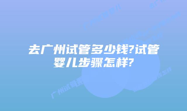 去广州试管多少钱?试管婴儿步骤怎样?