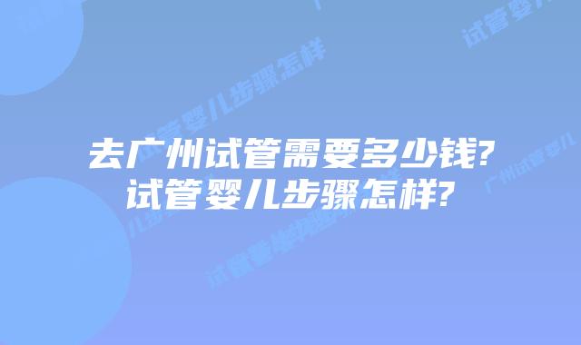 去广州试管需要多少钱?试管婴儿步骤怎样?