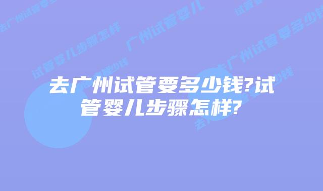 去广州试管要多少钱?试管婴儿步骤怎样?