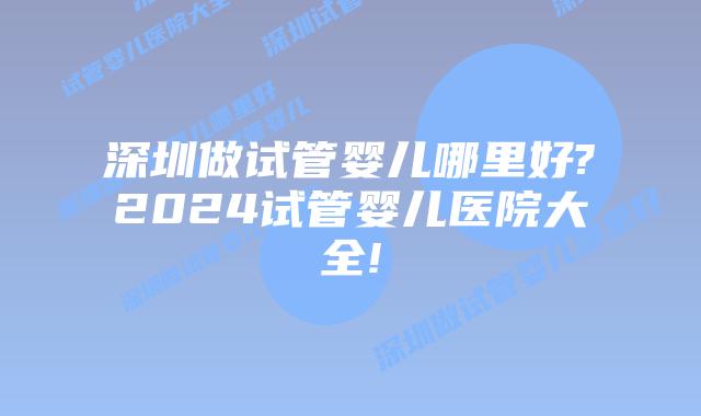 深圳做试管婴儿哪里好?2024试管婴儿医院大全!