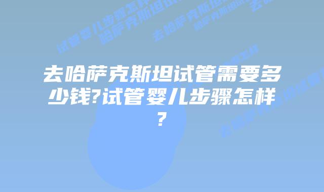 去哈萨克斯坦试管需要多少钱?试管婴儿步骤怎样?
