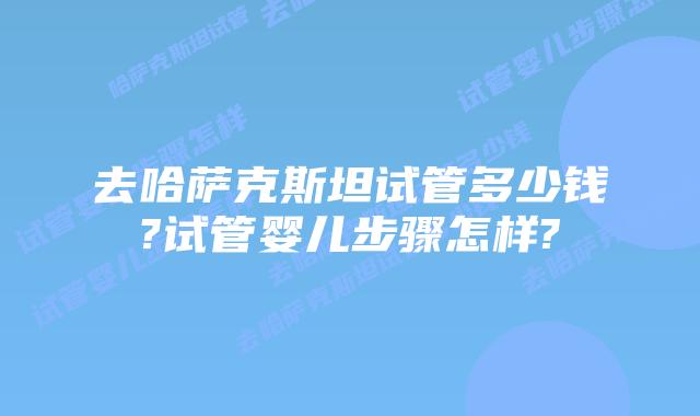 去哈萨克斯坦试管多少钱?试管婴儿步骤怎样?