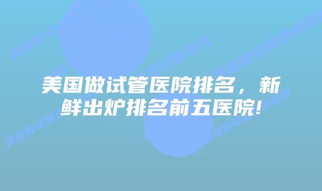 美国做试管医院排名，新鲜出炉排名前五医院!