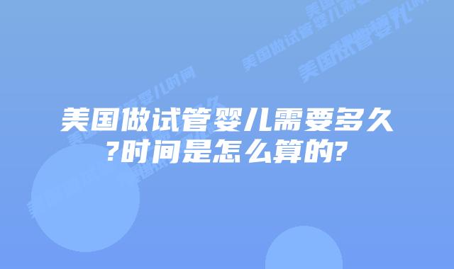 美国做试管婴儿需要多久?时间是怎么算的?