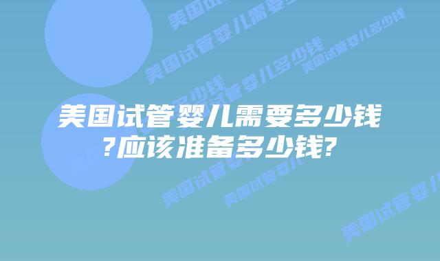 美国试管婴儿需要多少钱?应该准备多少钱?