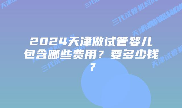 2024天津做试管婴儿包含哪些费用？要多少钱？