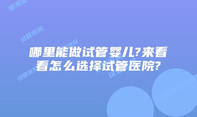 哪里能做试管婴儿?来看看怎么选择试管医院?