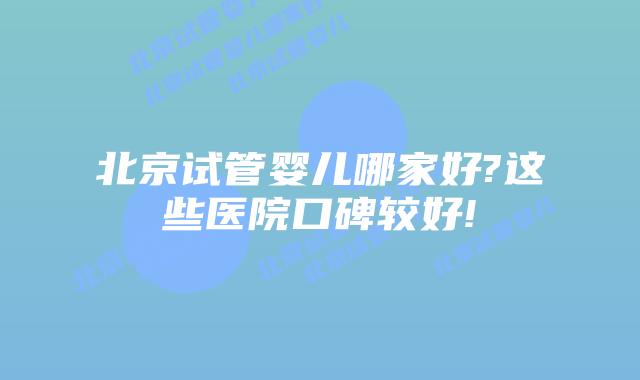 北京试管婴儿哪家好?这些医院口碑较好!