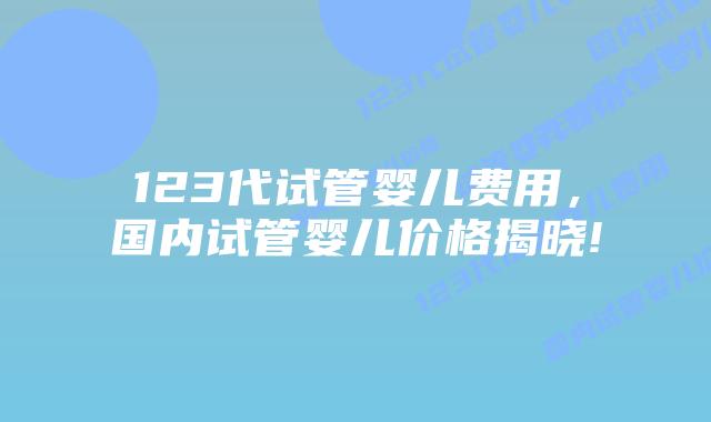 123代试管婴儿费用,国内试管婴儿价格揭晓!