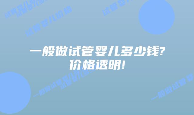 一般做试管婴儿多少钱?价格透明!