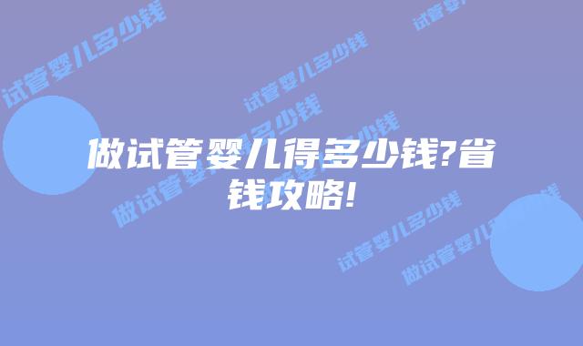 做试管婴儿得多少钱?省钱攻略!