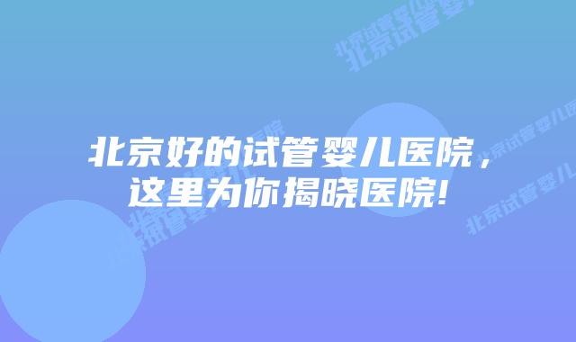 北京好的试管婴儿医院,这里为你揭晓医院!