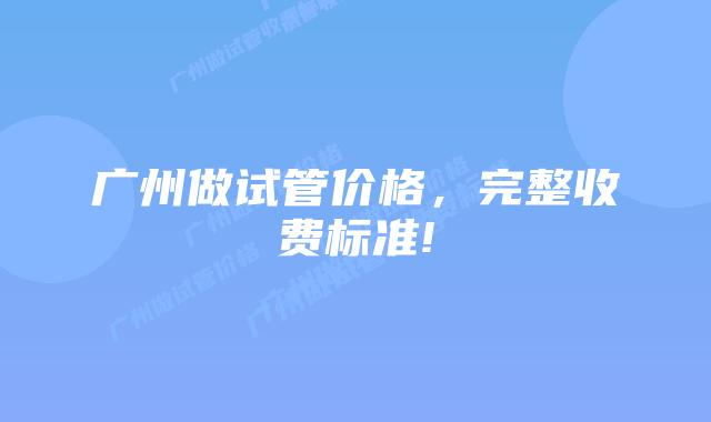 广州做试管价格,完整收费标准!