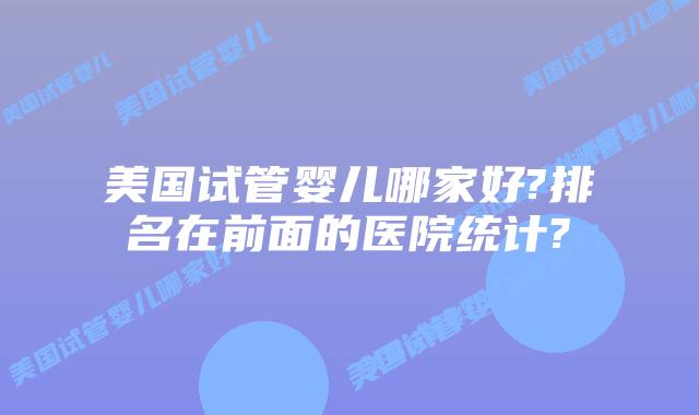 美国试管婴儿哪家好?排名在前面的医院统计?