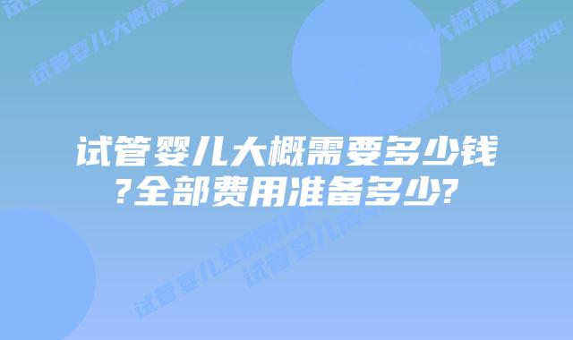 试管婴儿大概需要多少钱?全部费用准备多少?