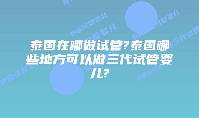 泰国在哪做试管?泰国哪些地方可以做三代试管婴儿?
