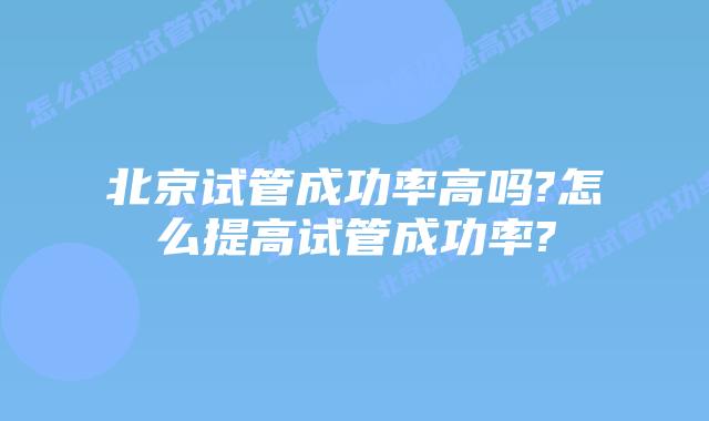 北京试管成功率高吗?怎么提高试管成功率?