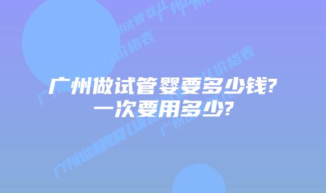 广州做试管婴要多少钱?一次要用多少?