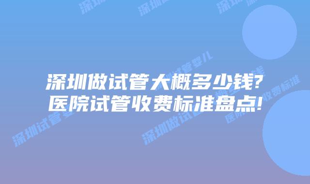 深圳做试管大概多少钱?医院试管收费标准盘点!