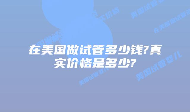 在美国做试管多少钱?真实价格是多少?