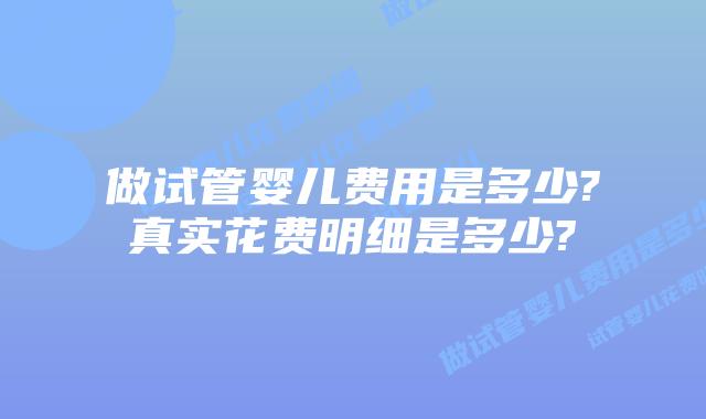 做试管婴儿费用是多少?真实花费明细是多少?