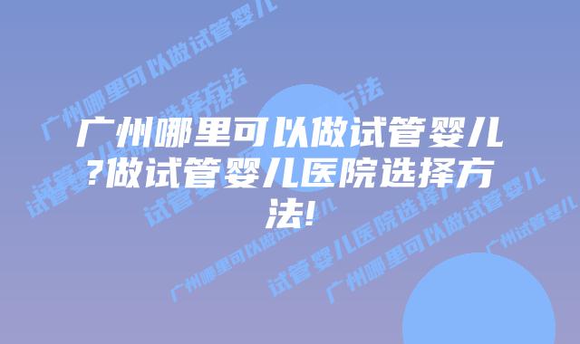广州哪里可以做试管婴儿?做试管婴儿医院选择方法!