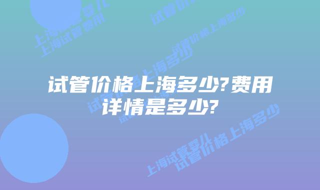 试管价格上海多少?费用详情是多少?
