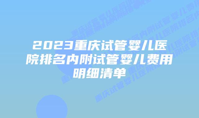 2023重庆试管婴儿医院排名内附试管婴儿费用明细清单