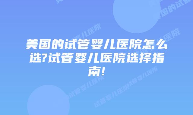 美国的试管婴儿医院怎么选?试管婴儿医院选择指南!