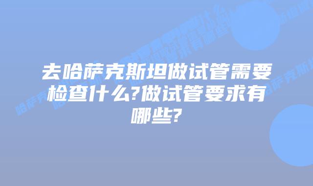 去哈萨克斯坦做试管需要检查什么?做试管要求有哪些?